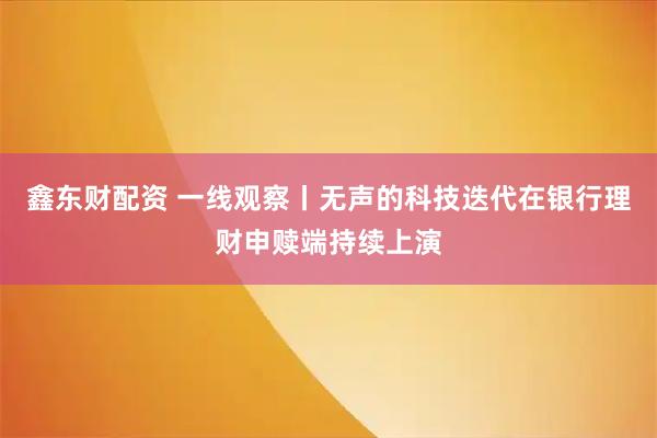 鑫东财配资 一线观察丨无声的科技迭代在银行理财申赎端持续上演