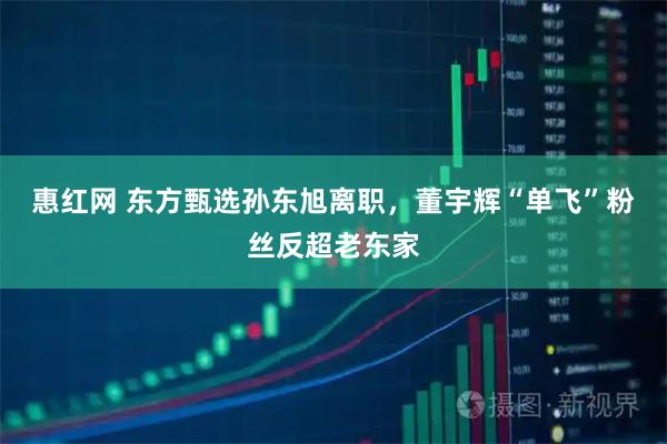 惠红网 东方甄选孙东旭离职,董宇辉“单飞”粉丝反超老东家