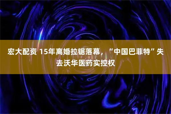 宏大配资 15年离婚拉锯落幕，“中国巴菲特”失去沃华医药实控权