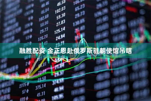 融胜配资 金正恩赴俄罗斯驻朝使馆吊唁