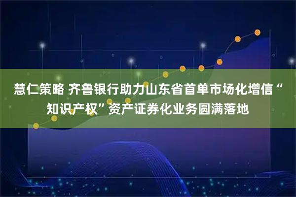 慧仁策略 齐鲁银行助力山东省首单市场化增信“知识产权”资产证券化业务圆满落地