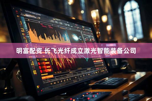 明富配资 长飞光纤成立激光智能装备公司
