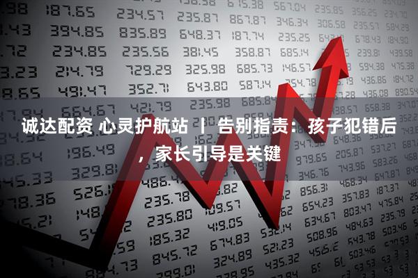 诚达配资 心灵护航站 丨 告别指责:孩子犯错后,家长引导是关键
