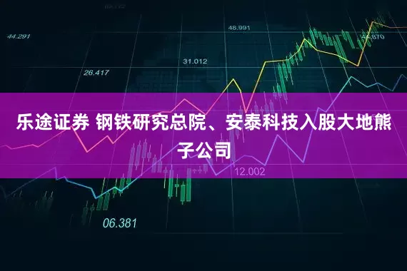乐途证券 钢铁研究总院、安泰科技入股大地熊子公司