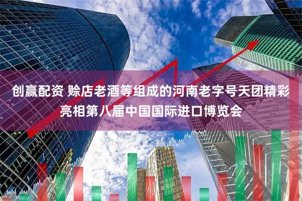 创赢配资 赊店老酒等组成的河南老字号天团精彩亮相第八届中国国际进口博览会