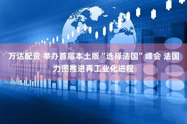 万达配资 举办首届本土版“选择法国”峰会 法国力图推进再工业化进程