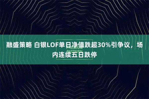 融盛策略 白银LOF单日净值跌超30%引争议，场内连续五日跌停
