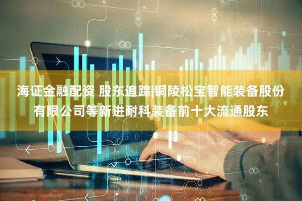 海证金融配资 股东追踪|铜陵松宝智能装备股份有限公司等新进耐科装备前十大流通股东