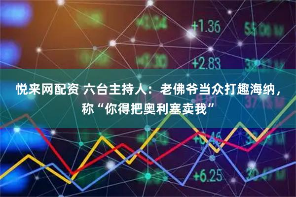 悦来网配资 六台主持人：老佛爷当众打趣海纳，称“你得把奥利塞卖我”
