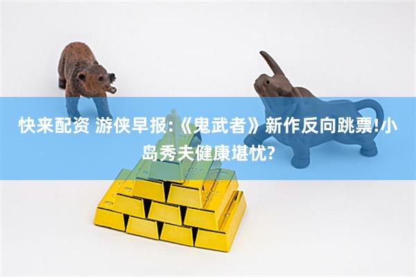 快来配资 游侠早报:《鬼武者》新作反向跳票!小岛秀夫健康堪忧?