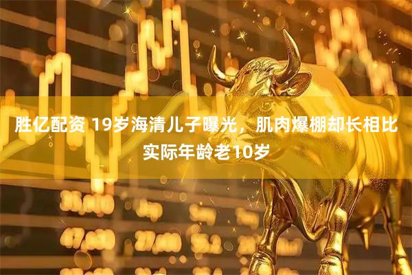 胜亿配资 19岁海清儿子曝光，肌肉爆棚却长相比实际年龄老10岁
